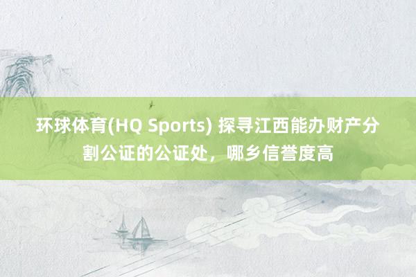 环球体育(HQ Sports) 探寻江西能办财产分割公证的公证处，哪乡信誉度高
