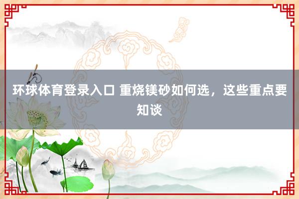 环球体育登录入口 重烧镁砂如何选，这些重点要知谈
