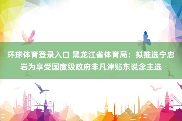 环球体育登录入口 黑龙江省体育局：拟推选宁忠岩为享受国度级政府非凡津贴东说念主选