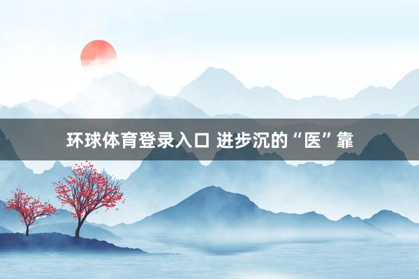 环球体育登录入口 进步沉的“医”靠
