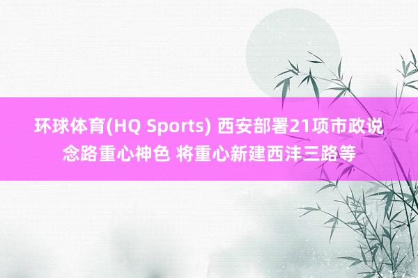环球体育(HQ Sports) 西安部署21项市政说念路重心神色 将重心新建西沣三路等