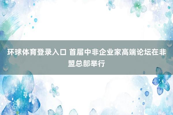 环球体育登录入口 首届中非企业家高端论坛在非盟总部举行