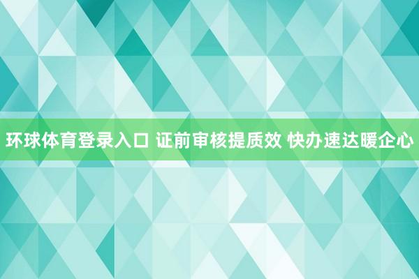 环球体育登录入口 证前审核提质效 快办速达暖企心