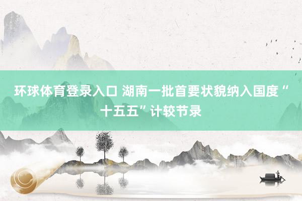 环球体育登录入口 湖南一批首要状貌纳入国度“十五五”计较节录