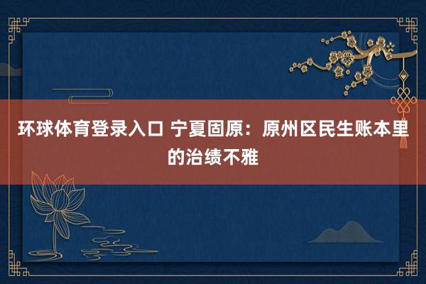 环球体育登录入口 宁夏固原：原州区民生账本里的治绩不雅