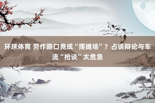 环球体育 劳作路口竟成“摆摊场”？占谈辩论与车流“抢谈”太危急