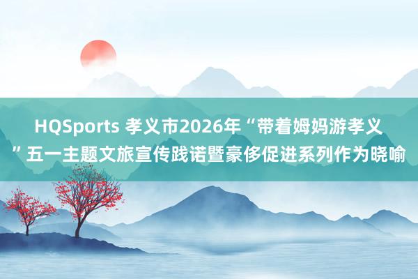 HQSports 孝义市2026年“带着姆妈游孝义”五一主题文旅宣传践诺暨豪侈促进系列作为晓喻