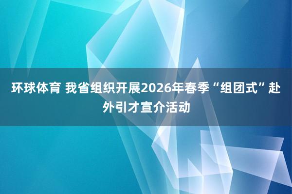 环球体育 我省组织开展2026年春季“组团式”赴外引才宣介活动