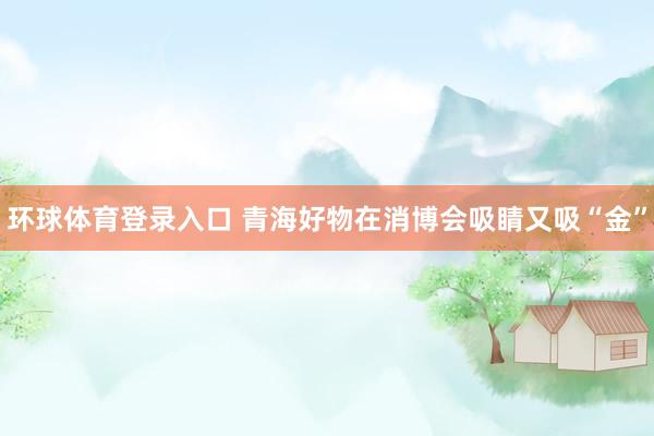 环球体育登录入口 青海好物在消博会吸睛又吸“金”