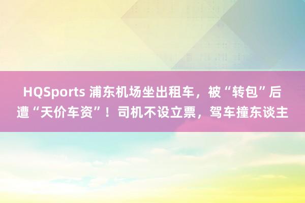 HQSports 浦东机场坐出租车，被“转包”后遭“天价车资”！司机不设立票，驾车撞东谈主