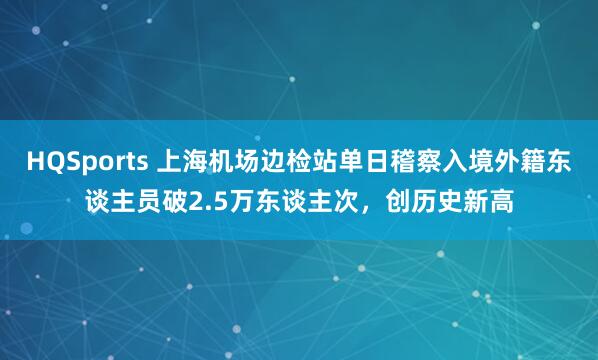 HQSports 上海机场边检站单日稽察入境外籍东谈主员破2.5万东谈主次，创历史新高