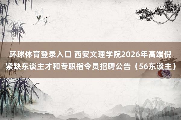 环球体育登录入口 西安文理学院2026年高端倪紧缺东谈主才和专职指令员招聘公告（56东谈主）