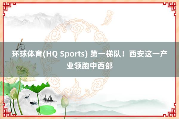 环球体育(HQ Sports) 第一梯队！西安这一产业领跑中西部