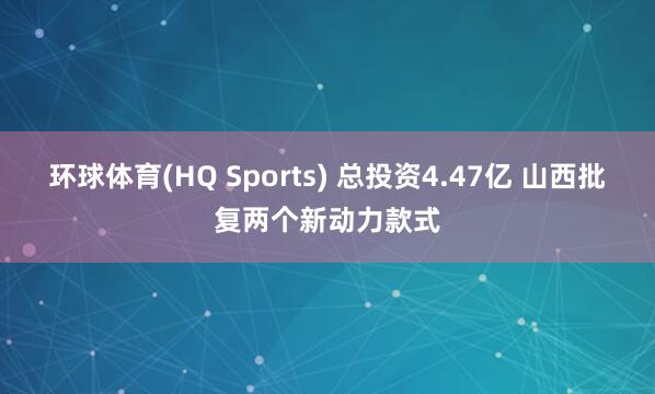 环球体育(HQ Sports) 总投资4.47亿 山西批复两个新动力款式