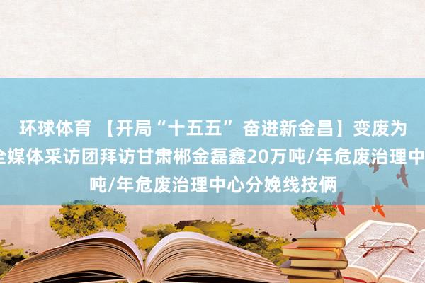 环球体育 【开局“十五五” 奋进新金昌】变废为宝释绿能——全媒体采访团拜访甘肃郴金磊鑫20万吨/年危废治理中心分娩线技俩