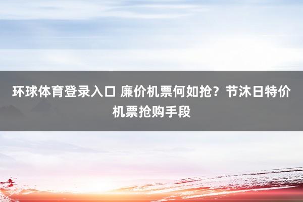 环球体育登录入口 廉价机票何如抢？节沐日特价机票抢购手段