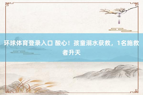 环球体育登录入口 酸心！孩童溺水获救，1名施救者升天