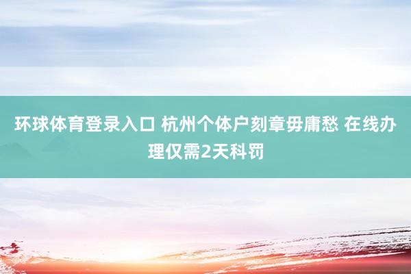环球体育登录入口 杭州个体户刻章毋庸愁 在线办理仅需2天科罚