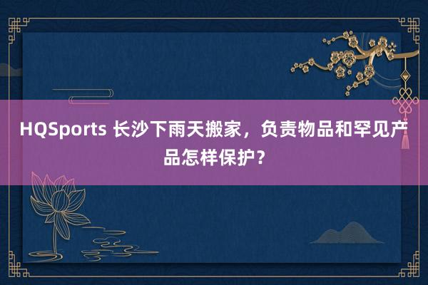 HQSports 长沙下雨天搬家，负责物品和罕见产品怎样保护？