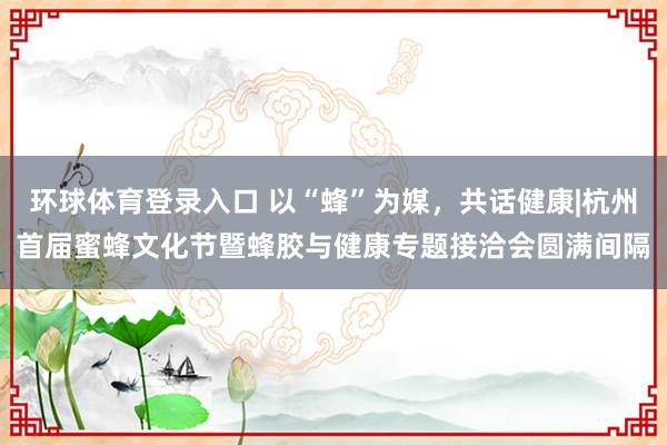 环球体育登录入口 以“蜂”为媒，共话健康|杭州首届蜜蜂文化节暨蜂胶与健康专题接洽会圆满间隔