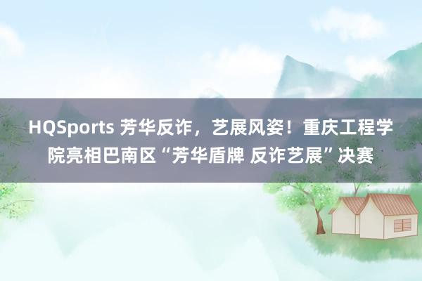 HQSports 芳华反诈，艺展风姿！重庆工程学院亮相巴南区“芳华盾牌 反诈艺展”决赛