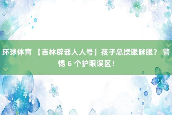 环球体育 【吉林辟谣人人号】孩子总揉眼眯眼？ 警惕 6 个护眼误区！