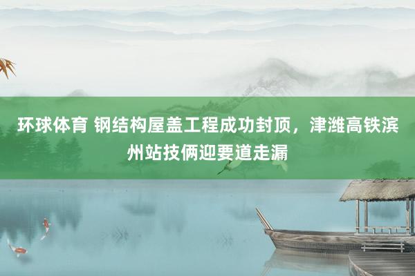 环球体育 钢结构屋盖工程成功封顶，津潍高铁滨州站技俩迎要道走漏