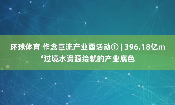 环球体育 作念巨流产业酉活动① | 396.18亿m³过境水资源绘就的产业底色