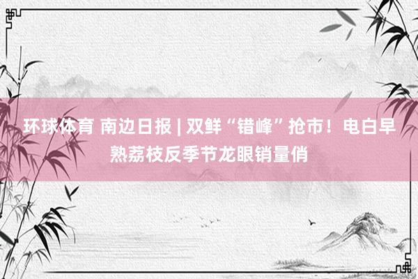 环球体育 南边日报 | 双鲜“错峰”抢市！电白早熟荔枝反季节龙眼销量俏