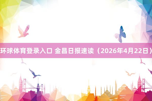 环球体育登录入口 金昌日报速读（2026年4月22日）