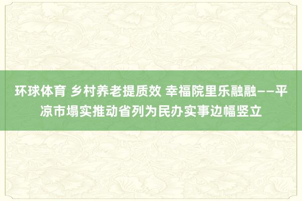 环球体育 乡村养老提质效 幸福院里乐融融——平凉市塌实推动省列为民办实事边幅竖立