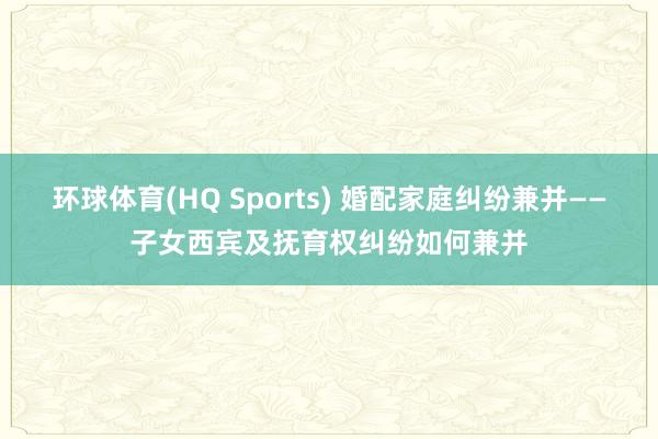 环球体育(HQ Sports) 婚配家庭纠纷兼并——子女西宾及抚育权纠纷如何兼并