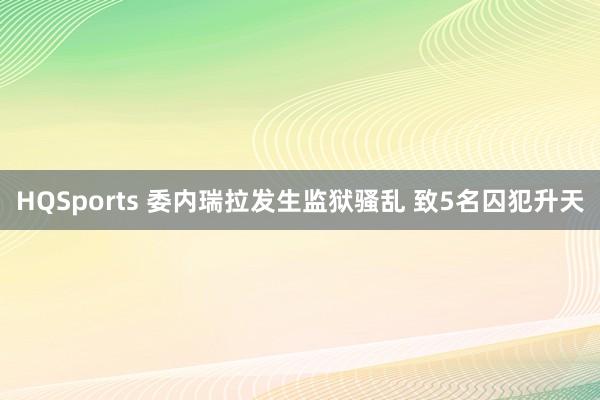 HQSports 委内瑞拉发生监狱骚乱 致5名囚犯升天