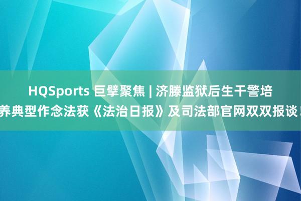 HQSports 巨擘聚焦 | 济滕监狱后生干警培养典型作念法获《法治日报》及司法部官网双双报谈！