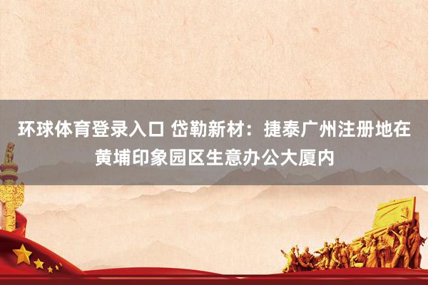 环球体育登录入口 岱勒新材：捷泰广州注册地在黄埔印象园区生意办公大厦内