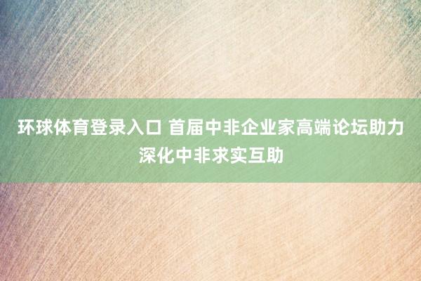 环球体育登录入口 首届中非企业家高端论坛助力深化中非求实互助