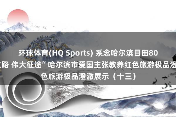 环球体育(HQ Sports) 系念哈尔滨目田80周年｜“红色之路 伟大征途”哈尔滨市爱国主张教养红色旅游极品澄澈展示（十三）