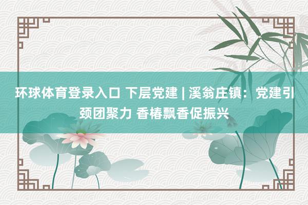 环球体育登录入口 下层党建 | 溪翁庄镇：党建引颈团聚力 香椿飘香促振兴