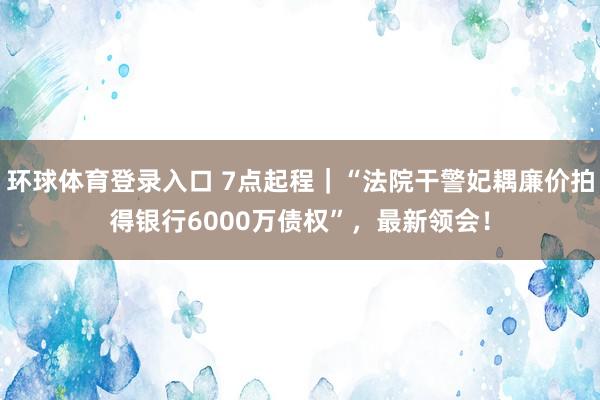 环球体育登录入口 7点起程｜“法院干警妃耦廉价拍得银行6000万债权”，最新领会！