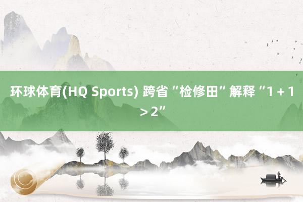 环球体育(HQ Sports) 跨省“检修田”解释“1＋1＞2”