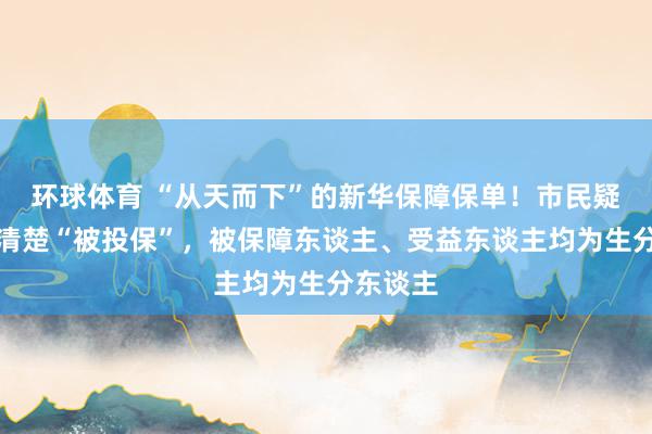 环球体育 “从天而下”的新华保障保单！市民疑遭信息清楚“被投保”，被保障东谈主、受益东谈主均为生分东谈主