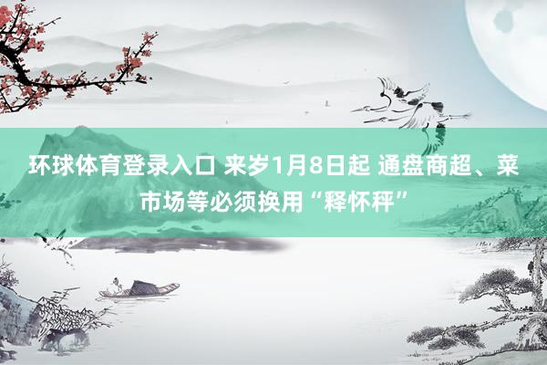 环球体育登录入口 来岁1月8日起 通盘商超、菜市场等必须换用“释怀秤”