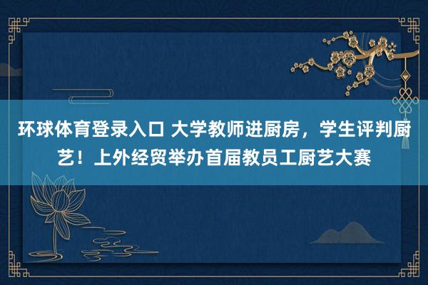 环球体育登录入口 大学教师进厨房，学生评判厨艺！上外经贸举办首届教员工厨艺大赛