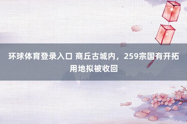 环球体育登录入口 商丘古城内，259宗国有开拓用地拟被收回