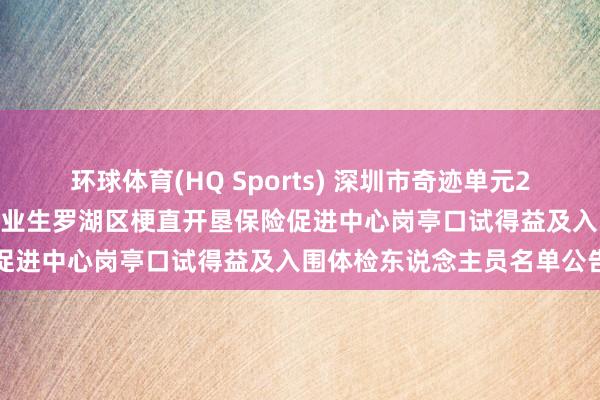 环球体育(HQ Sports) 深圳市奇迹单元2026年络续公开招聘高校毕业生罗湖区梗直开垦保险促进中心岗亭口试得益及入围体检东说念主员名单公告