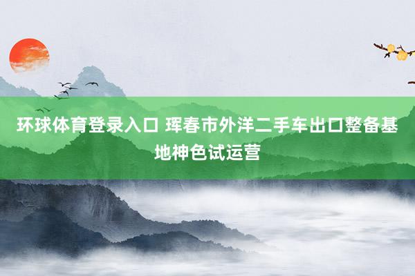 环球体育登录入口 珲春市外洋二手车出口整备基地神色试运营