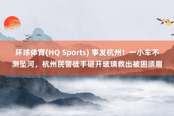 环球体育(HQ Sports) 事发杭州！一小车不测坠河，杭州民警徒手砸开玻璃救出被困须眉