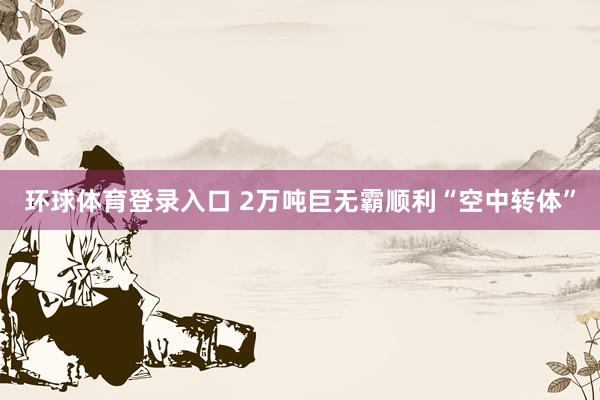环球体育登录入口 2万吨巨无霸顺利“空中转体”