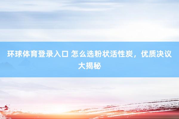 环球体育登录入口 怎么选粉状活性炭，优质决议大揭秘