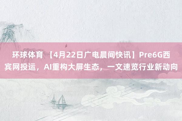 环球体育 【4月22日广电晨间快讯】Pre6G西宾网投运，AI重构大屏生态，一文速览行业新动向